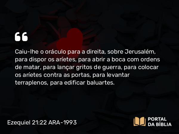 Ezequiel 21:22 ARA-1993 - Caiu-lhe o oráculo para a direita, sobre Jerusalém, para dispor os aríetes, para abrir a boca com ordens de matar, para lançar gritos de guerra, para colocar os aríetes contra as portas, para levantar terraplenos, para edificar baluartes.