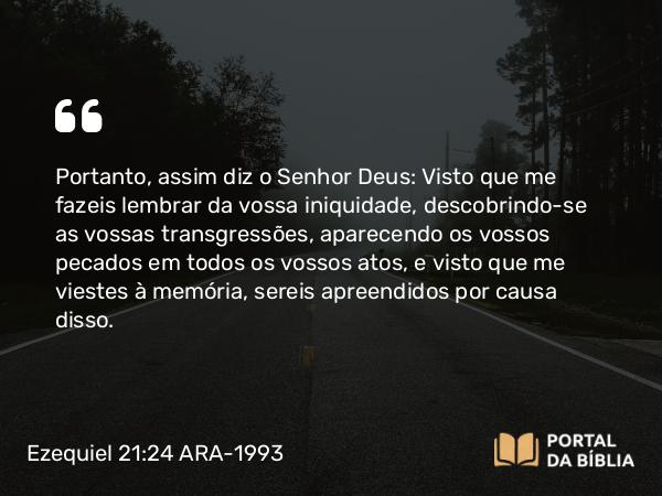 Ezequiel 21:24 ARA-1993 - Portanto, assim diz o Senhor Deus: Visto que me fazeis lembrar da vossa iniquidade, descobrindo-se as vossas transgressões, aparecendo os vossos pecados em todos os vossos atos, e visto que me viestes à memória, sereis apreendidos por causa disso.