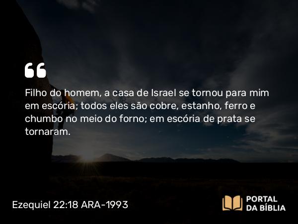 Ezequiel 22:18 ARA-1993 - Filho do homem, a casa de Israel se tornou para mim em escória; todos eles são cobre, estanho, ferro e chumbo no meio do forno; em escória de prata se tornaram.