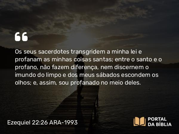 Ezequiel 22:26 ARA-1993 - Os seus sacerdotes transgridem a minha lei e profanam as minhas coisas santas; entre o santo e o profano, não fazem diferença, nem discernem o imundo do limpo e dos meus sábados escondem os olhos; e, assim, sou profanado no meio deles.