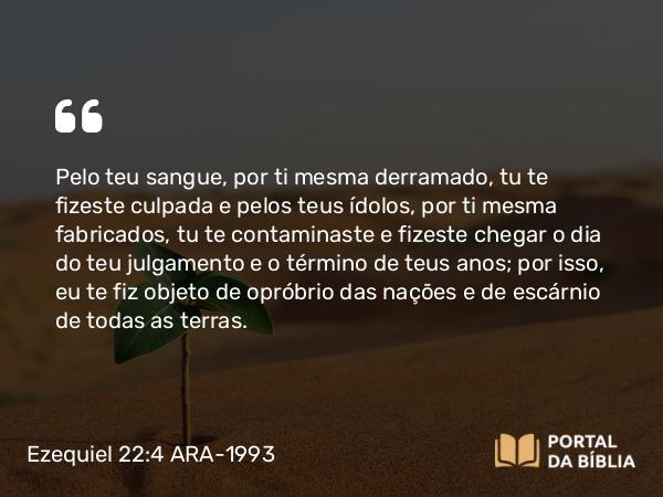 Ezequiel 22:4-5 ARA-1993 - Pelo teu sangue, por ti mesma derramado, tu te fizeste culpada e pelos teus ídolos, por ti mesma fabricados, tu te contaminaste e fizeste chegar o dia do teu julgamento e o término de teus anos; por isso, eu te fiz objeto de opróbrio das nações e de escárnio de todas as terras.