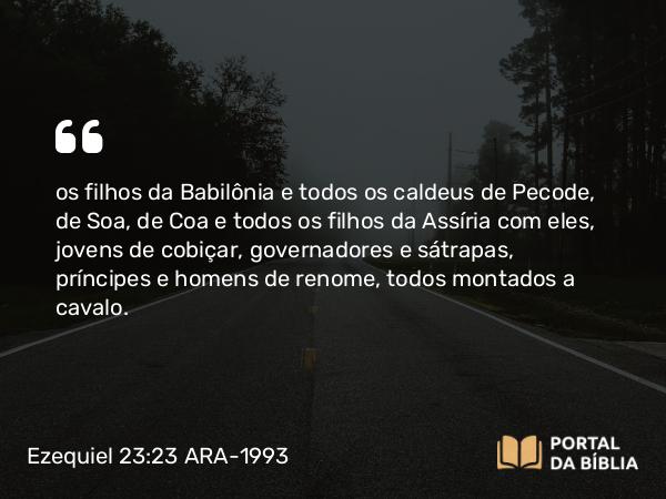 Ezequiel 23:23 ARA-1993 - os filhos da Babilônia e todos os caldeus de Pecode, de Soa, de Coa e todos os filhos da Assíria com eles, jovens de cobiçar, governadores e sátrapas, príncipes e homens de renome, todos montados a cavalo.