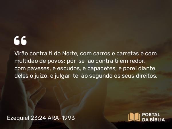 Ezequiel 23:24 ARA-1993 - Virão contra ti do Norte, com carros e carretas e com multidão de povos; pôr-se-ão contra ti em redor, com paveses, e escudos, e capacetes; e porei diante deles o juízo, e julgar-te-ão segundo os seus direitos.