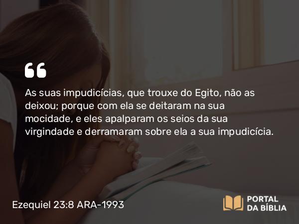 Ezequiel 23:8 ARA-1993 - As suas impudicícias, que trouxe do Egito, não as deixou; porque com ela se deitaram na sua mocidade, e eles apalparam os seios da sua virgindade e derramaram sobre ela a sua impudicícia.