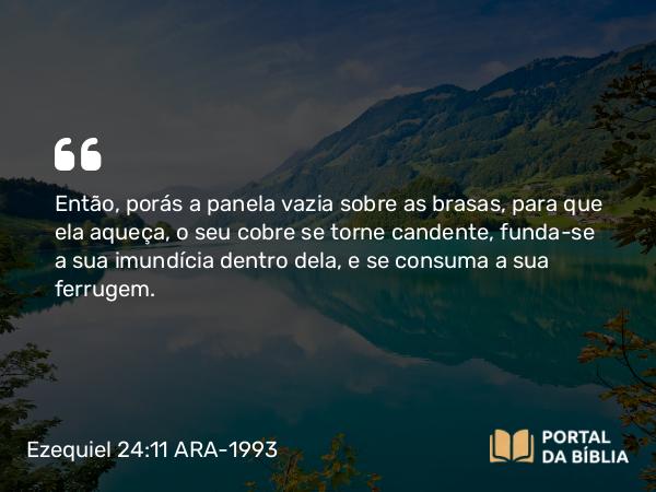 Ezequiel 24:11 ARA-1993 - Então, porás a panela vazia sobre as brasas, para que ela aqueça, o seu cobre se torne candente, funda-se a sua imundícia dentro dela, e se consuma a sua ferrugem.