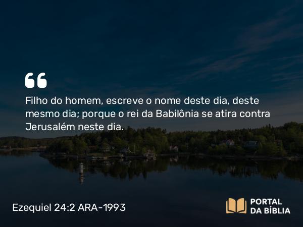 Ezequiel 24:2 ARA-1993 - Filho do homem, escreve o nome deste dia, deste mesmo dia; porque o rei da Babilônia se atira contra Jerusalém neste dia.