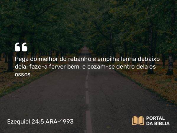 Ezequiel 24:5 ARA-1993 - Pega do melhor do rebanho e empilha lenha debaixo dela; faze-a ferver bem, e cozam-se dentro dela os ossos.