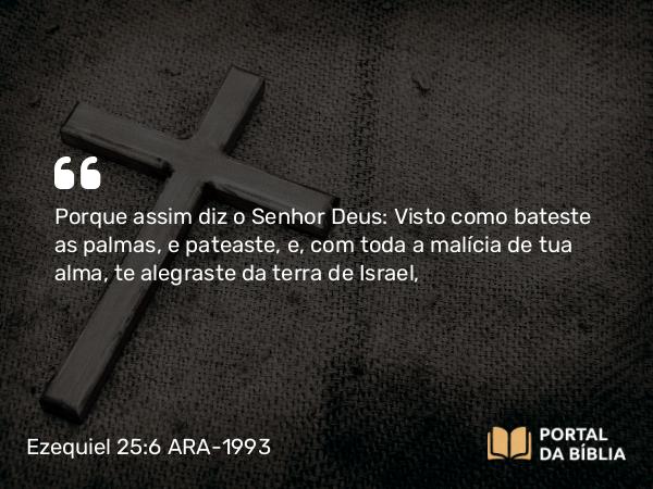 Ezequiel 25:6 ARA-1993 - Porque assim diz o Senhor Deus: Visto como bateste as palmas, e pateaste, e, com toda a malícia de tua alma, te alegraste da terra de Israel,