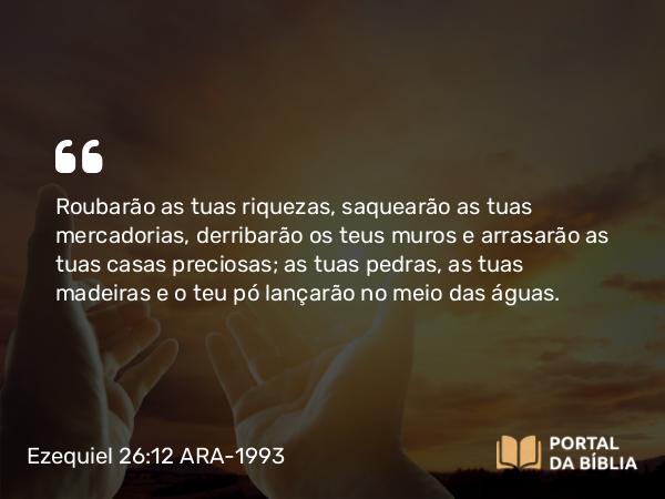 Ezequiel 26:12 ARA-1993 - Roubarão as tuas riquezas, saquearão as tuas mercadorias, derribarão os teus muros e arrasarão as tuas casas preciosas; as tuas pedras, as tuas madeiras e o teu pó lançarão no meio das águas.