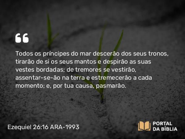 Ezequiel 26:16 ARA-1993 - Todos os príncipes do mar descerão dos seus tronos, tirarão de si os seus mantos e despirão as suas vestes bordadas; de tremores se vestirão, assentar-se-ão na terra e estremecerão a cada momento; e, por tua causa, pasmarão.