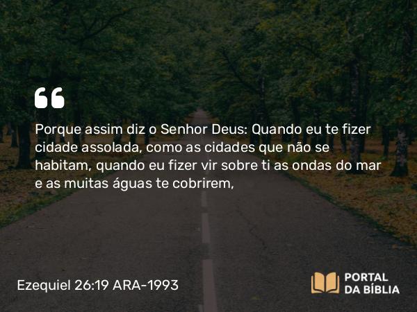 Ezequiel 26:19 ARA-1993 - Porque assim diz o Senhor Deus: Quando eu te fizer cidade assolada, como as cidades que não se habitam, quando eu fizer vir sobre ti as ondas do mar e as muitas águas te cobrirem,