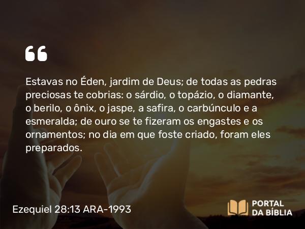 Ezequiel 28:13 ARA-1993 - Estavas no Éden, jardim de Deus; de todas as pedras preciosas te cobrias: o sárdio, o topázio, o diamante, o berilo, o ônix, o jaspe, a safira, o carbúnculo e a esmeralda; de ouro se te fizeram os engastes e os ornamentos; no dia em que foste criado, foram eles preparados.