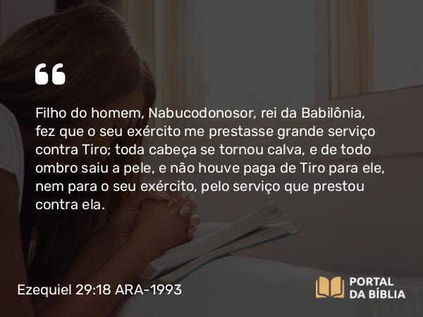 Ezequiel 29:18 ARA-1993 - Filho do homem, Nabucodonosor, rei da Babilônia, fez que o seu exército me prestasse grande serviço contra Tiro; toda cabeça se tornou calva, e de todo ombro saiu a pele, e não houve paga de Tiro para ele, nem para o seu exército, pelo serviço que prestou contra ela.