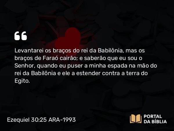 Ezequiel 30:25 ARA-1993 - Levantarei os braços do rei da Babilônia, mas os braços de Faraó cairão; e saberão que eu sou o Senhor, quando eu puser a minha espada na mão do rei da Babilônia e ele a estender contra a terra do Egito.