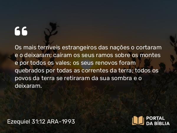 Ezequiel 31:12 ARA-1993 - Os mais terríveis estrangeiros das nações o cortaram e o deixaram; caíram os seus ramos sobre os montes e por todos os vales; os seus renovos foram quebrados por todas as correntes da terra; todos os povos da terra se retiraram da sua sombra e o deixaram.