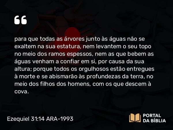 Ezequiel 31:14 ARA-1993 - para que todas as árvores junto às águas não se exaltem na sua estatura, nem levantem o seu topo no meio dos ramos espessos, nem as que bebem as águas venham a confiar em si, por causa da sua altura; porque todos os orgulhosos estão entregues à morte e se abismarão às profundezas da terra, no meio dos filhos dos homens, com os que descem à cova.