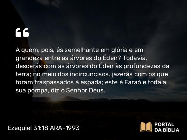 Ezequiel 31:18 ARA-1993 - A quem, pois, és semelhante em glória e em grandeza entre as árvores do Éden? Todavia, descerás com as árvores do Éden às profundezas da terra; no meio dos incircuncisos, jazerás com os que foram traspassados à espada; este é Faraó e toda a sua pompa, diz o Senhor Deus.