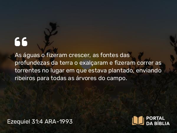 Ezequiel 31:4 ARA-1993 - As águas o fizeram crescer, as fontes das profundezas da terra o exalçaram e fizeram correr as torrentes no lugar em que estava plantado, enviando ribeiros para todas as árvores do campo.