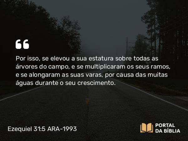 Ezequiel 31:5 ARA-1993 - Por isso, se elevou a sua estatura sobre todas as árvores do campo, e se multiplicaram os seus ramos, e se alongaram as suas varas, por causa das muitas águas durante o seu crescimento.