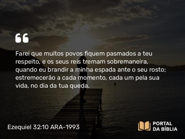 Ezequiel 32:10 ARA-1993 - Farei que muitos povos fiquem pasmados a teu respeito, e os seus reis tremam sobremaneira, quando eu brandir a minha espada ante o seu rosto; estremecerão a cada momento, cada um pela sua vida, no dia da tua queda.