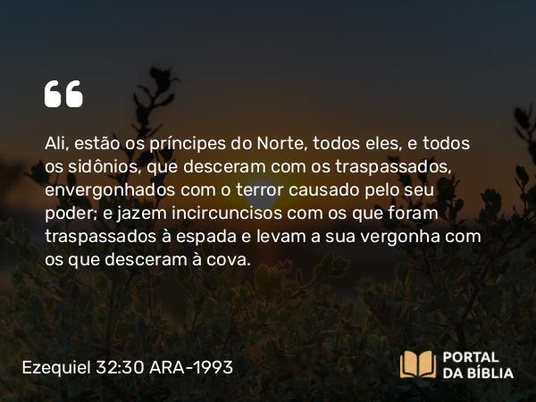 Ezequiel 32:30 ARA-1993 - Ali, estão os príncipes do Norte, todos eles, e todos os sidônios, que desceram com os traspassados, envergonhados com o terror causado pelo seu poder; e jazem incircuncisos com os que foram traspassados à espada e levam a sua vergonha com os que desceram à cova.