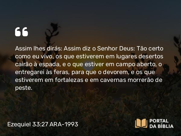 Ezequiel 33:27 ARA-1993 - Assim lhes dirás: Assim diz o Senhor Deus: Tão certo como eu vivo, os que estiverem em lugares desertos cairão à espada, e o que estiver em campo aberto, o entregarei às feras, para que o devorem, e os que estiverem em fortalezas e em cavernas morrerão de peste.