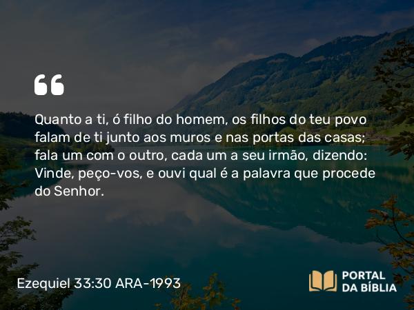 Ezequiel 33:30 ARA-1993 - Quanto a ti, ó filho do homem, os filhos do teu povo falam de ti junto aos muros e nas portas das casas; fala um com o outro, cada um a seu irmão, dizendo: Vinde, peço-vos, e ouvi qual é a palavra que procede do Senhor.