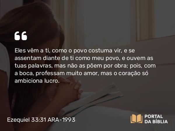 Ezequiel 33:31 ARA-1993 - Eles vêm a ti, como o povo costuma vir, e se assentam diante de ti como meu povo, e ouvem as tuas palavras, mas não as põem por obra; pois, com a boca, professam muito amor, mas o coração só ambiciona lucro.