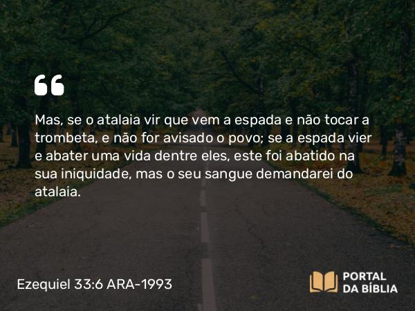 Ezequiel 33:6 ARA-1993 - Mas, se o atalaia vir que vem a espada e não tocar a trombeta, e não for avisado o povo; se a espada vier e abater uma vida dentre eles, este foi abatido na sua iniquidade, mas o seu sangue demandarei do atalaia.