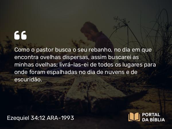 Ezequiel 34:12 ARA-1993 - Como o pastor busca o seu rebanho, no dia em que encontra ovelhas dispersas, assim buscarei as minhas ovelhas; livrá-las-ei de todos os lugares para onde foram espalhadas no dia de nuvens e de escuridão.