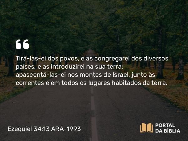 Ezequiel 34:13 ARA-1993 - Tirá-las-ei dos povos, e as congregarei dos diversos países, e as introduzirei na sua terra; apascentá-las-ei nos montes de Israel, junto às correntes e em todos os lugares habitados da terra.