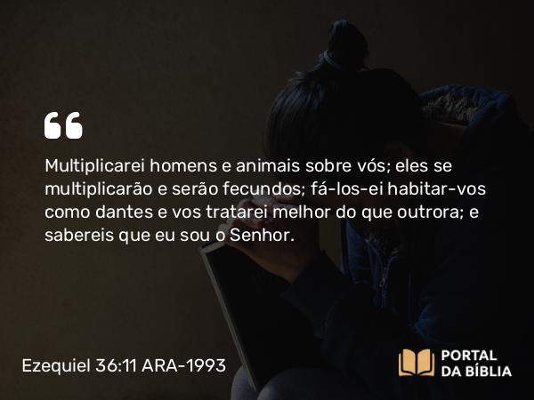 Ezequiel 36:11 ARA-1993 - Multiplicarei homens e animais sobre vós; eles se multiplicarão e serão fecundos; fá-los-ei habitar-vos como dantes e vos tratarei melhor do que outrora; e sabereis que eu sou o Senhor.