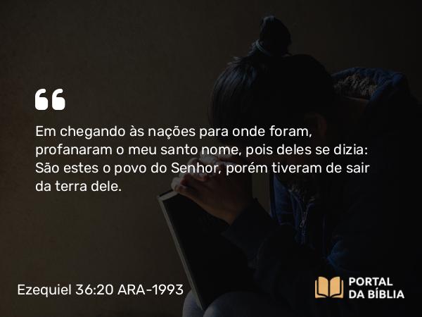 Ezequiel 36:20 ARA-1993 - Em chegando às nações para onde foram, profanaram o meu santo nome, pois deles se dizia: São estes o povo do Senhor, porém tiveram de sair da terra dele.