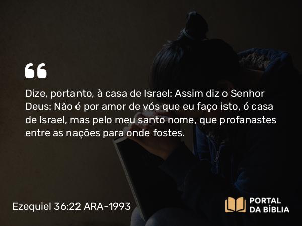 Ezequiel 36:22 ARA-1993 - Dize, portanto, à casa de Israel: Assim diz o Senhor Deus: Não é por amor de vós que eu faço isto, ó casa de Israel, mas pelo meu santo nome, que profanastes entre as nações para onde fostes.