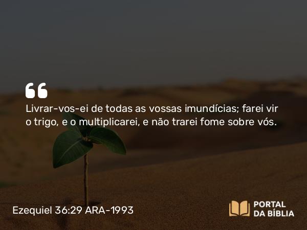 Ezequiel 36:29 ARA-1993 - Livrar-vos-ei de todas as vossas imundícias; farei vir o trigo, e o multiplicarei, e não trarei fome sobre vós.