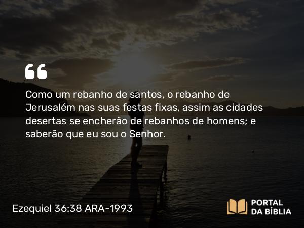 Ezequiel 36:38 ARA-1993 - Como um rebanho de santos, o rebanho de Jerusalém nas suas festas fixas, assim as cidades desertas se encherão de rebanhos de homens; e saberão que eu sou o Senhor.