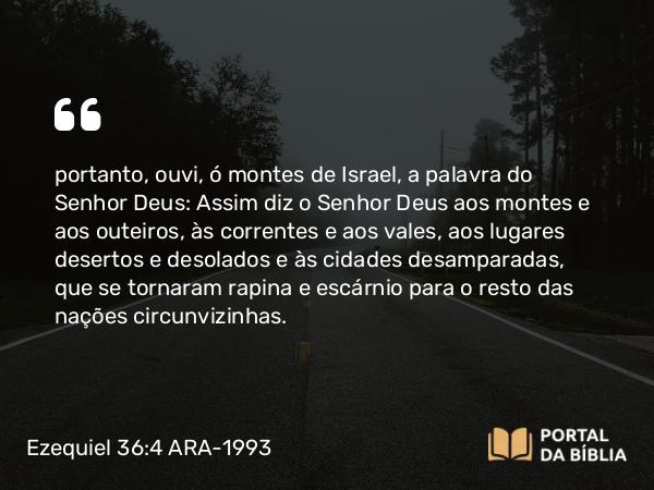 Ezequiel 36:4 ARA-1993 - portanto, ouvi, ó montes de Israel, a palavra do Senhor Deus: Assim diz o Senhor Deus aos montes e aos outeiros, às correntes e aos vales, aos lugares desertos e desolados e às cidades desamparadas, que se tornaram rapina e escárnio para o resto das nações circunvizinhas.