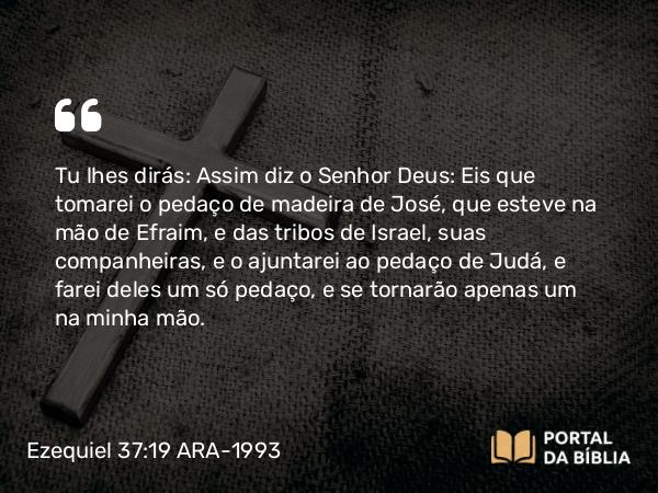 Ezequiel 37:19 ARA-1993 - Tu lhes dirás: Assim diz o Senhor Deus: Eis que tomarei o pedaço de madeira de José, que esteve na mão de Efraim, e das tribos de Israel, suas companheiras, e o ajuntarei ao pedaço de Judá, e farei deles um só pedaço, e se tornarão apenas um na minha mão.