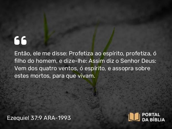 Ezequiel 37:9 ARA-1993 - Então, ele me disse: Profetiza ao espírito, profetiza, ó filho do homem, e dize-lhe: Assim diz o Senhor Deus: Vem dos quatro ventos, ó espírito, e assopra sobre estes mortos, para que vivam.