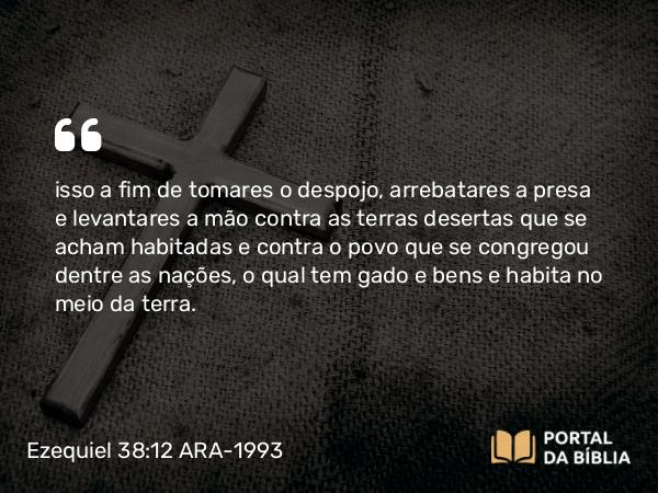 Ezequiel 38:12 ARA-1993 - isso a fim de tomares o despojo, arrebatares a presa e levantares a mão contra as terras desertas que se acham habitadas e contra o povo que se congregou dentre as nações, o qual tem gado e bens e habita no meio da terra.