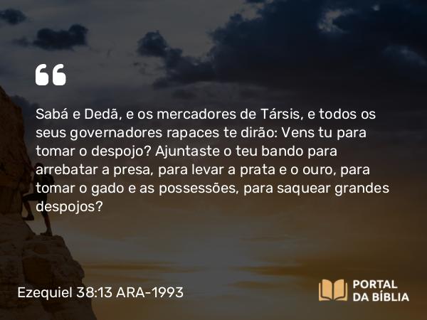 Ezequiel 38:13 ARA-1993 - Sabá e Dedã, e os mercadores de Társis, e todos os seus governadores rapaces te dirão: Vens tu para tomar o despojo? Ajuntaste o teu bando para arrebatar a presa, para levar a prata e o ouro, para tomar o gado e as possessões, para saquear grandes despojos?