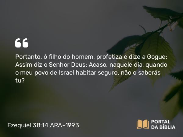 Ezequiel 38:14 ARA-1993 - Portanto, ó filho do homem, profetiza e dize a Gogue: Assim diz o Senhor Deus: Acaso, naquele dia, quando o meu povo de Israel habitar seguro, não o saberás tu?