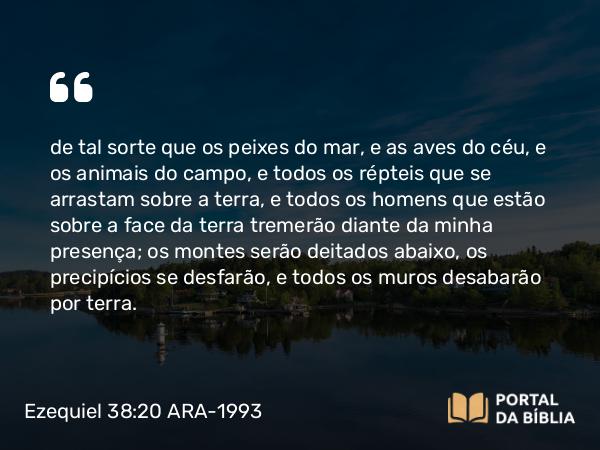 Ezequiel 38:20 ARA-1993 - de tal sorte que os peixes do mar, e as aves do céu, e os animais do campo, e todos os répteis que se arrastam sobre a terra, e todos os homens que estão sobre a face da terra tremerão diante da minha presença; os montes serão deitados abaixo, os precipícios se desfarão, e todos os muros desabarão por terra.