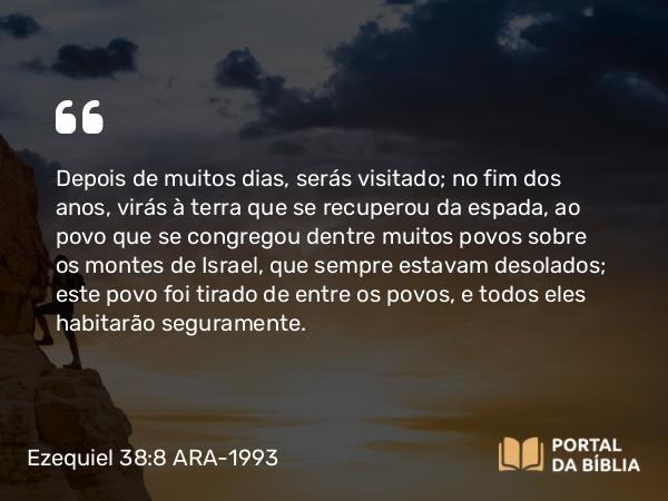 Ezequiel 38:8 ARA-1993 - Depois de muitos dias, serás visitado; no fim dos anos, virás à terra que se recuperou da espada, ao povo que se congregou dentre muitos povos sobre os montes de Israel, que sempre estavam desolados; este povo foi tirado de entre os povos, e todos eles habitarão seguramente.