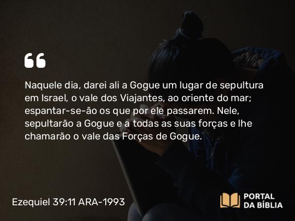 Ezequiel 39:11 ARA-1993 - Naquele dia, darei ali a Gogue um lugar de sepultura em Israel, o vale dos Viajantes, ao oriente do mar; espantar-se-ão os que por ele passarem. Nele, sepultarão a Gogue e a todas as suas forças e lhe chamarão o vale das Forças de Gogue.