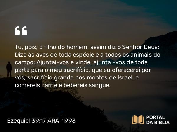 Ezequiel 39:17-20 ARA-1993 - SenhorTu, pois, ó filho do homem, assim diz o Senhor Deus: Dize às aves de toda espécie e a todos os animais do campo: Ajuntai-vos e vinde, ajuntai-vos de toda parte para o meu sacrifício, que eu oferecerei por vós, sacrifício grande nos montes de Israel; e comereis carne e bebereis sangue.