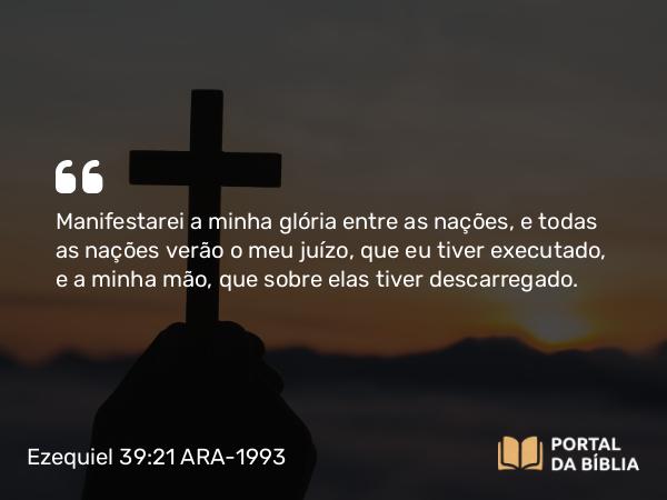 Ezequiel 39:21 ARA-1993 - Manifestarei a minha glória entre as nações, e todas as nações verão o meu juízo, que eu tiver executado, e a minha mão, que sobre elas tiver descarregado.