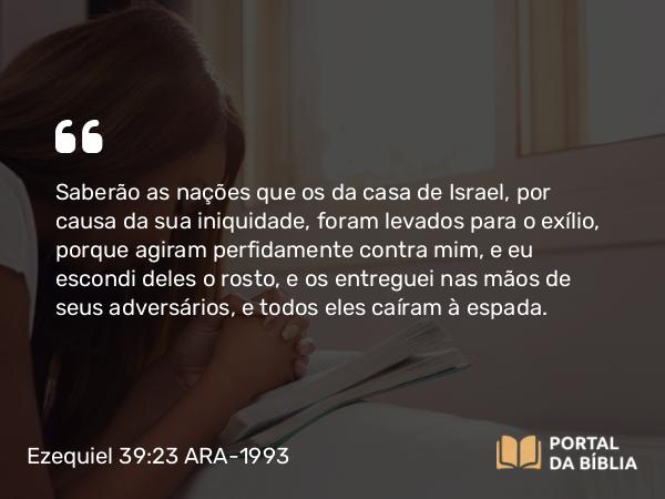 Ezequiel 39:23 ARA-1993 - Saberão as nações que os da casa de Israel, por causa da sua iniquidade, foram levados para o exílio, porque agiram perfidamente contra mim, e eu escondi deles o rosto, e os entreguei nas mãos de seus adversários, e todos eles caíram à espada.