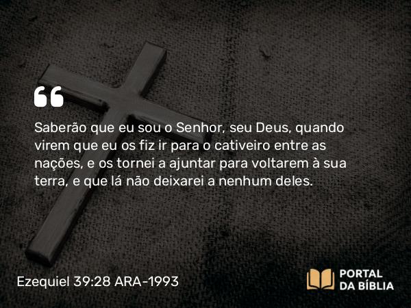 Ezequiel 39:28 ARA-1993 - Saberão que eu sou o Senhor, seu Deus, quando virem que eu os fiz ir para o cativeiro entre as nações, e os tornei a ajuntar para voltarem à sua terra, e que lá não deixarei a nenhum deles.