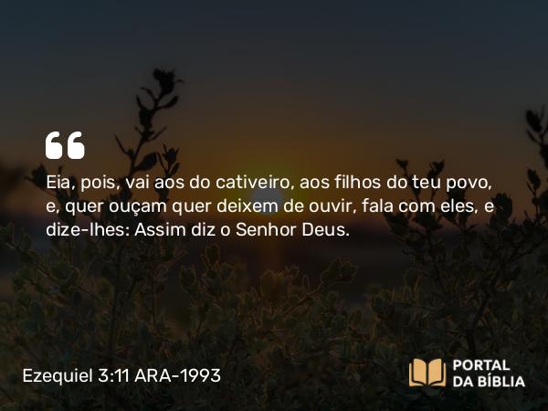 Ezequiel 3:11 ARA-1993 - Eia, pois, vai aos do cativeiro, aos filhos do teu povo, e, quer ouçam quer deixem de ouvir, fala com eles, e dize-lhes: Assim diz o Senhor Deus.